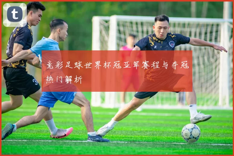 竞彩足球世界杯冠亚军赛程与夺冠热门解析