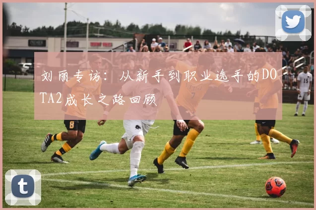 刘丽专访:从新手到职业选手的DOTA2成长之路回顾