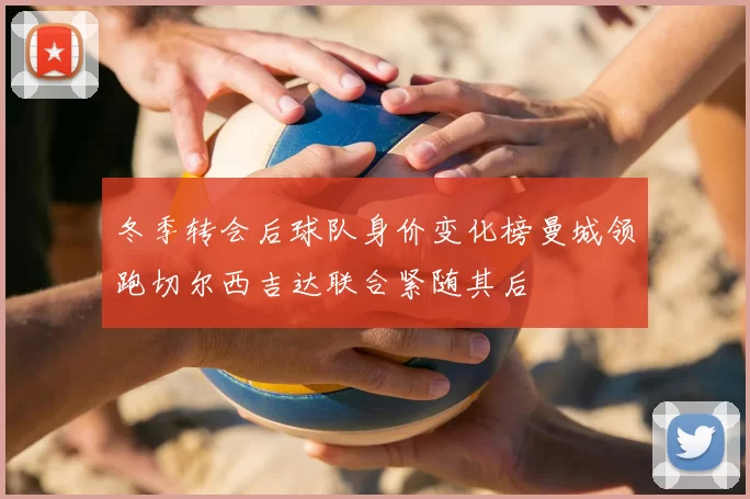 冬季转会后球队身价变化榜曼城领跑切尔西吉达联合紧随其后