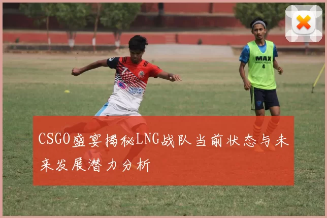 CSGO盛宴揭秘LNG战队当前状态与未来发展潜力分析