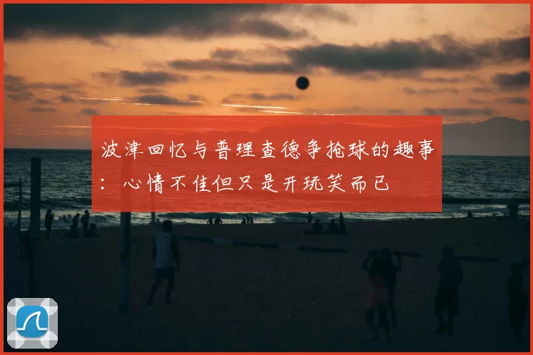 波津回忆与普理查德争抢球的趣事:心情不佳但只是开玩笑而已