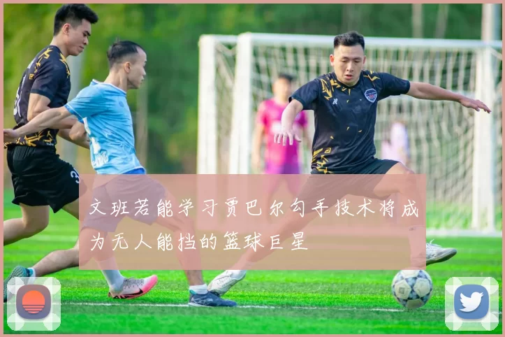 文班若能学习贾巴尔勾手技术将成为无人能挡的篮球巨星