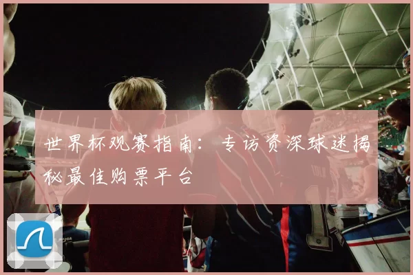 世界杯观赛指南:专访资深球迷揭秘最佳购票平台
