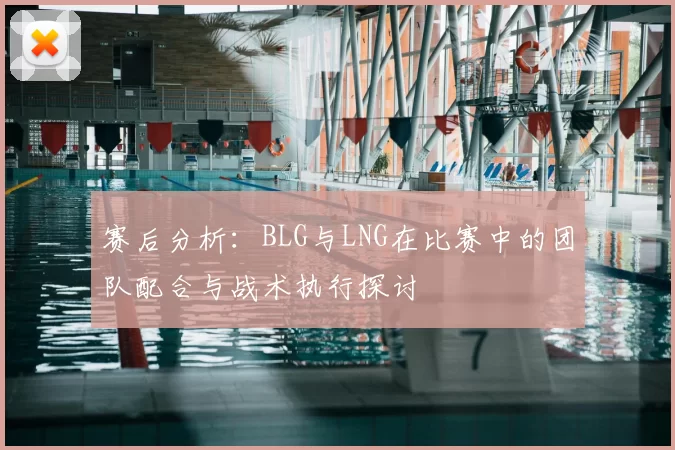 赛后分析：BLG与LNG在比赛中的团队配合与战术执行探讨