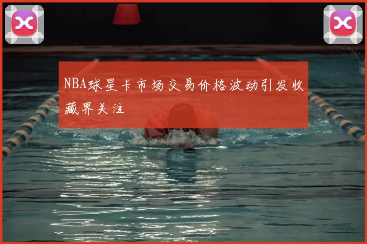 NBA球星卡市场交易价格波动引发收藏界关注