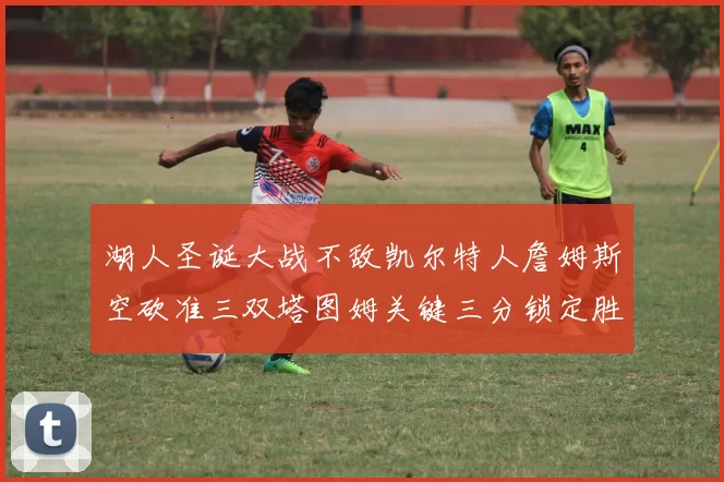 湖人圣诞大战不敌凯尔特人詹姆斯空砍准三双塔图姆关键三分锁定胜局