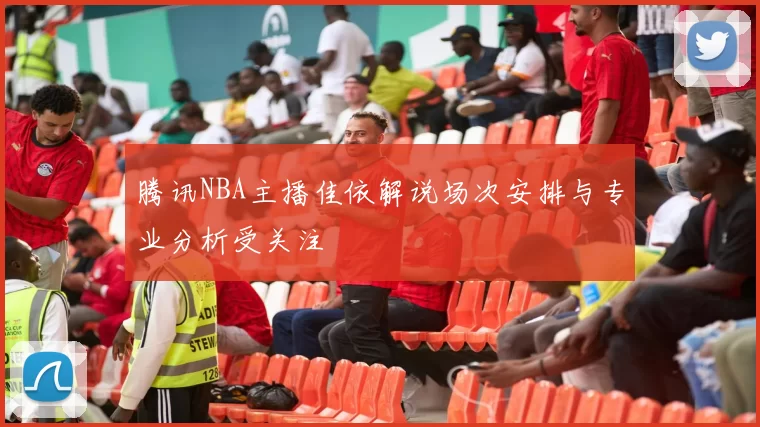腾讯NBA主播佳依解说场次安排与专业分析受关注