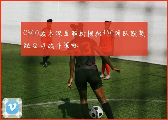 CSGO战术深度解析揭秘RNG团队默契配合与战斗策略