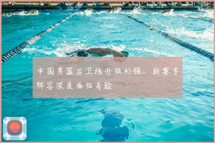 中国男篮后卫线升级补强,新赛季阵容深度面临考验