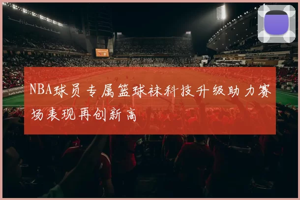 NBA球员专属篮球袜科技升级助力赛场表现再创新高
