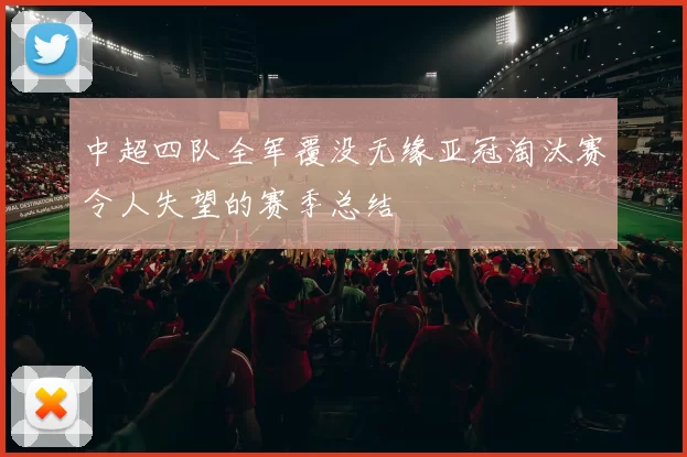 中超四队全军覆没无缘亚冠淘汰赛令人失望的赛季总结