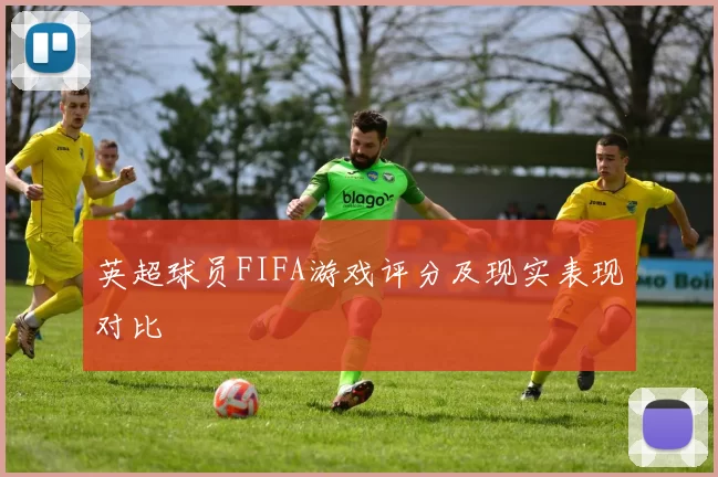英超球员FIFA游戏评分及现实表现对比