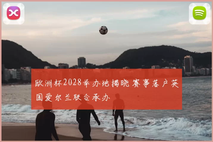 欧洲杯2028举办地揭晓 赛事落户英国爱尔兰联合承办
