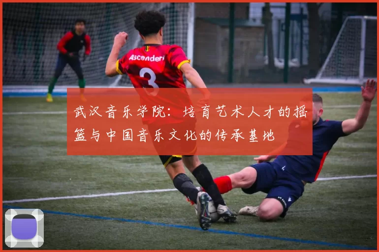 武汉音乐学院:培育艺术人才的摇篮与中国音乐文化的传承基地