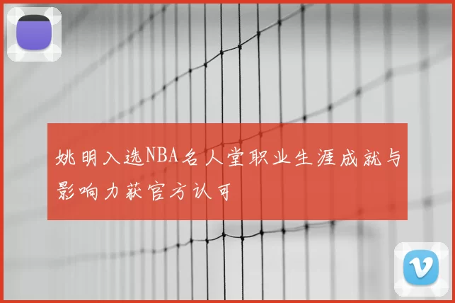 姚明入选NBA名人堂职业生涯成就与影响力获官方认可