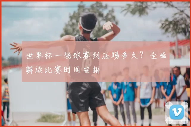 世界杯一场球赛到底踢多久？全面解读比赛时间安排