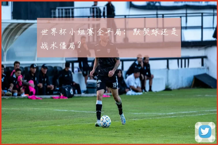 世界杯小组赛全平局：默契球还是战术僵局？