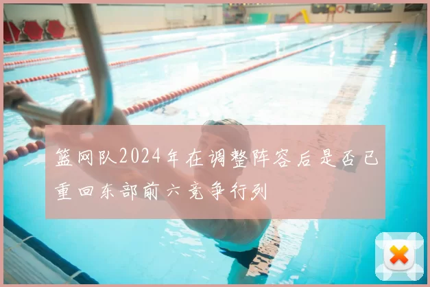 篮网队2024年在调整阵容后是否已重回东部前六竞争行列