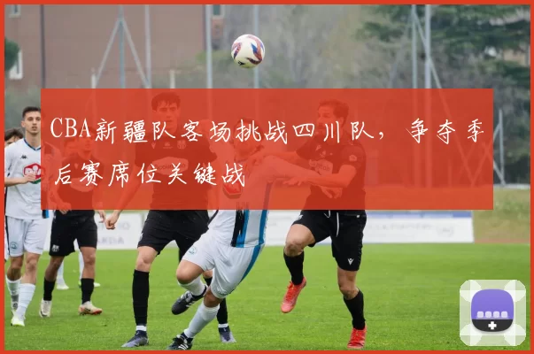 CBA新疆队客场挑战四川队，争夺季后赛席位关键战