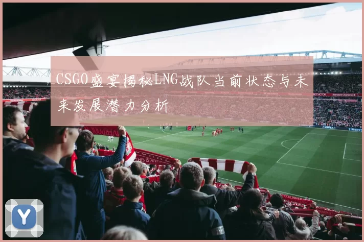 CSGO盛宴揭秘LNG战队当前状态与未来发展潜力分析