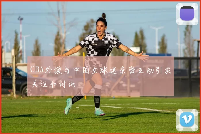 CBA外援与中国女球迷亲密互动引发关注和讨论