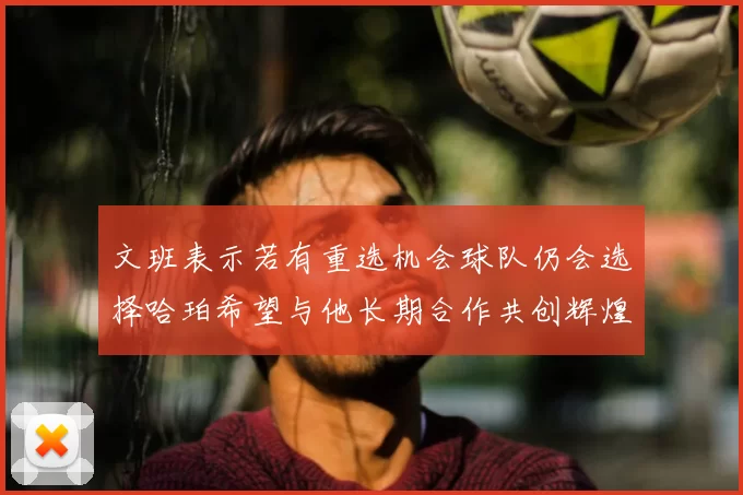 文班表示若有重选机会球队仍会选择哈珀希望与他长期合作共创辉煌