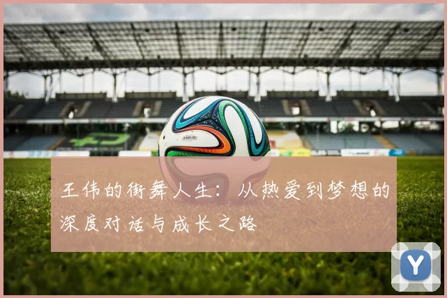 王伟的街舞人生：从热爱到梦想的深度对话与成长之路
