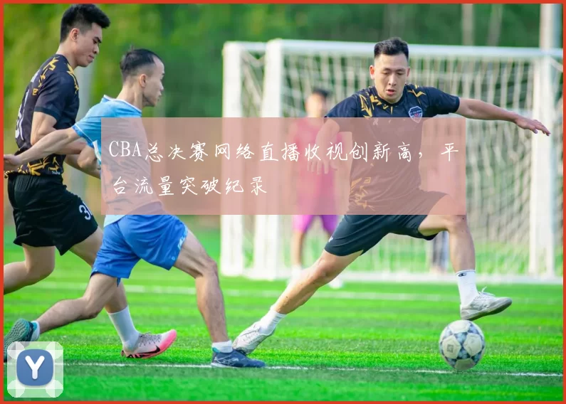 CBA总决赛网络直播收视创新高,平台流量突破纪录