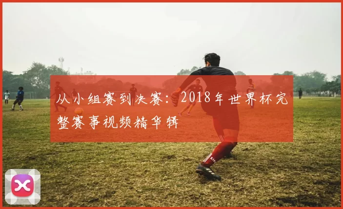 从小组赛到决赛:2018年世界杯完整赛事视频精华辑