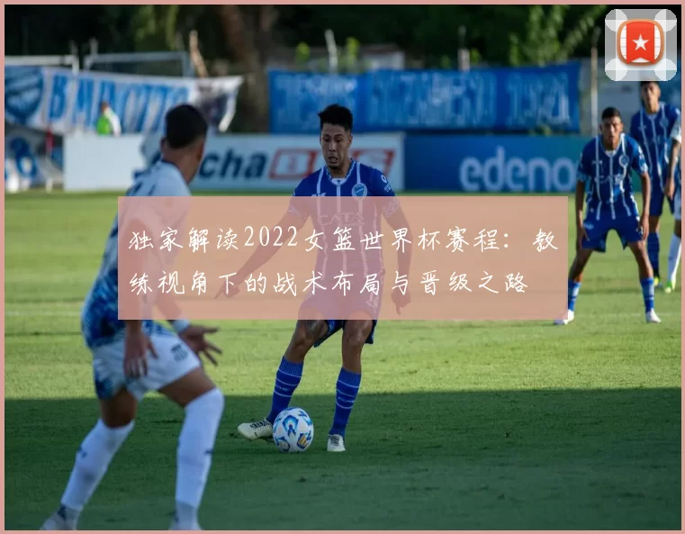 独家解读2022女篮世界杯赛程:教练视角下的战术布局与晋级之路