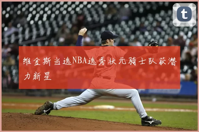 维金斯当选NBA选秀状元骑士队获潜力新星