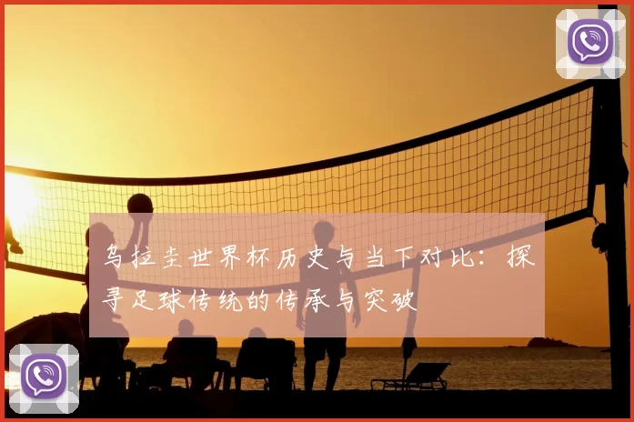 乌拉圭世界杯历史与当下对比：探寻足球传统的传承与突破