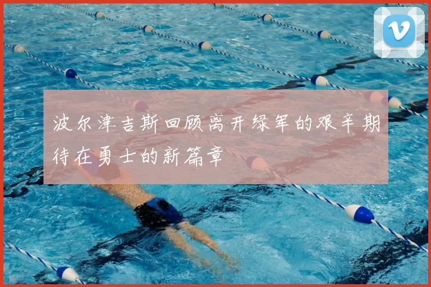 波尔津吉斯回顾离开绿军的艰辛期待在勇士的新篇章